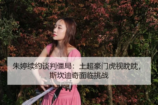 朱婷续约谈判僵局：土超豪门虎视眈眈，斯坎迪奇面临挑战